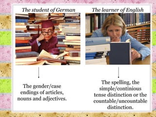 The student of German The gender/case endings of articles, nouns and adjectives. The learner of English The spelling, the simple/continious tense distinction or the countable/uncountable distinction. 