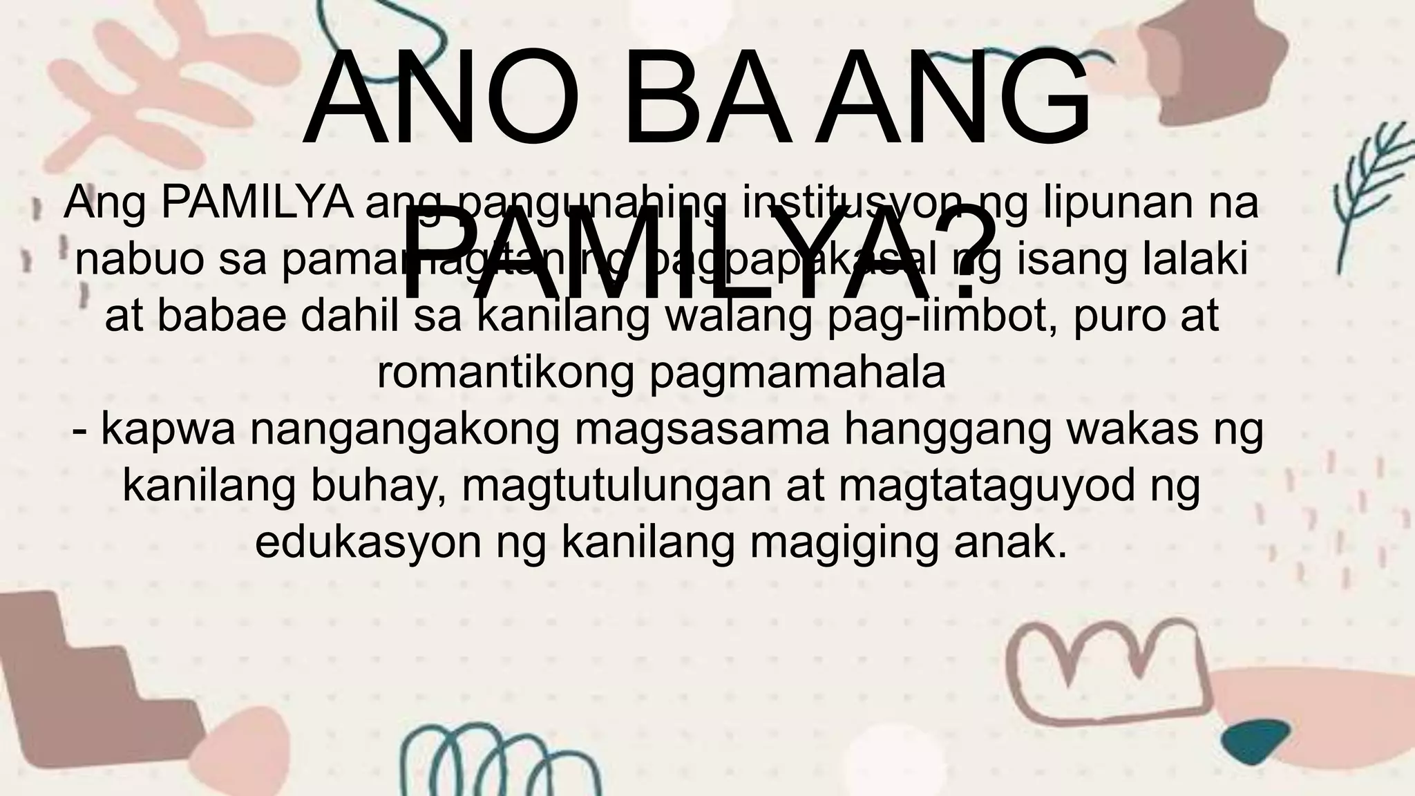 ANO BA ANG
PAMILYA?
Ang PAMILYA ang pangunahing institusyon ng lipunan na
nabuo sa pamamagitan ng pagpapakasal ng isang lalaki
at babae dahil sa kanilang walang pag-iimbot, puro at
romantikong pagmamahala
- kapwa nangangakong magsasama hanggang wakas ng
kanilang buhay, magtutulungan at magtataguyod ng
edukasyon ng kanilang magiging anak.
 