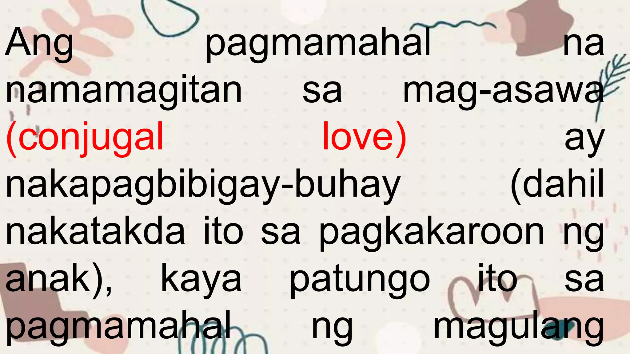 Ang pagmamahal na
namamagitan sa mag-asawa
(conjugal love) ay
nakapagbibigay-buhay (dahil
nakatakda ito sa pagkakaroon ng
anak), kaya patungo ito sa
pagmamahal ng magulang
 