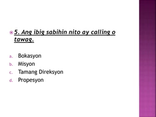  5. Ang ibig sabihin nito ay calling o
tawag.
a. Bokasyon
b. Misyon
c. Tamang Direksyon
d. Propesyon
 