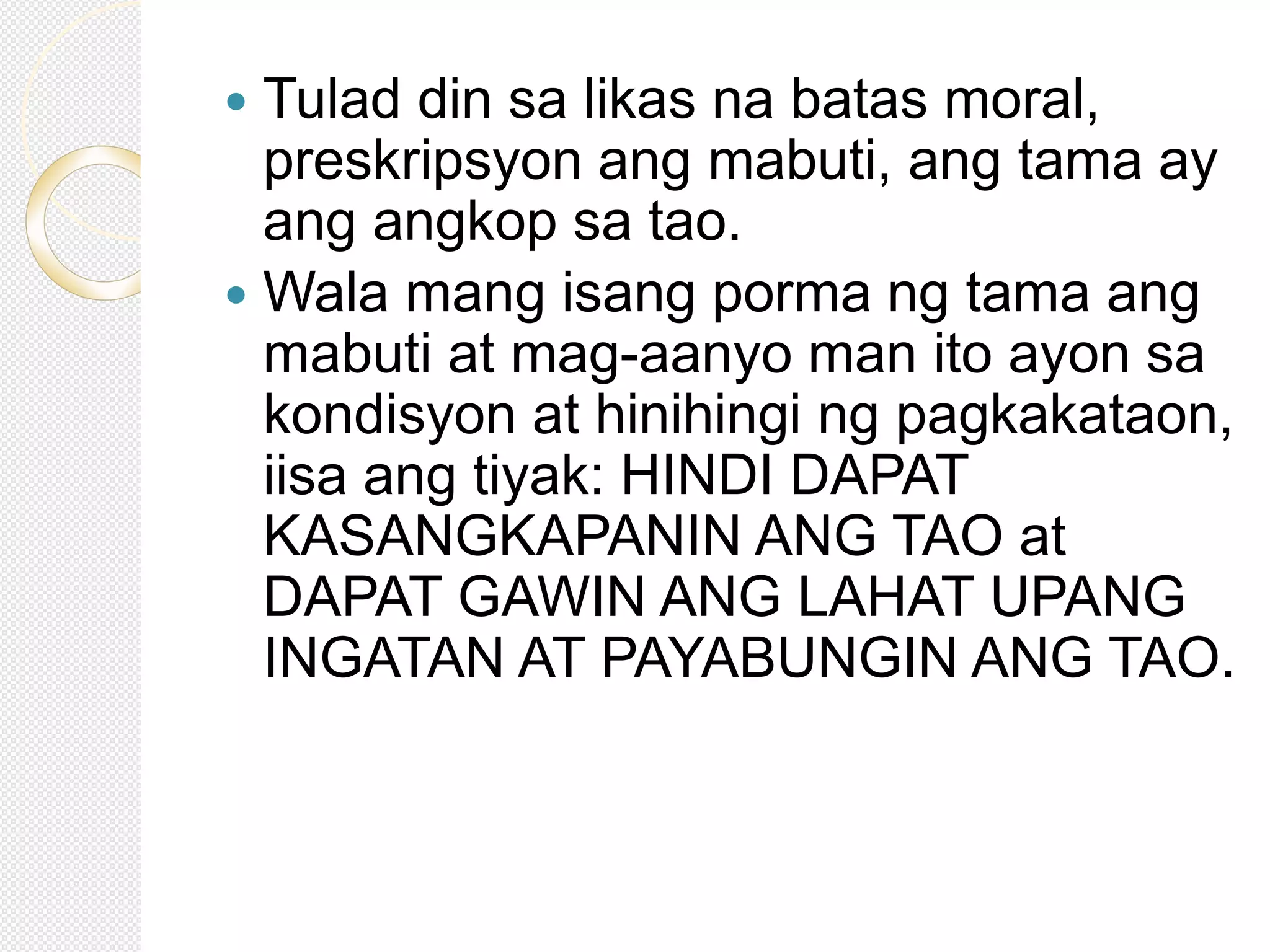  Tulad din sa likas na batas moral,
preskripsyon ang mabuti, ang tama ay
ang angkop sa tao.
 Wala mang isang porma ng tama ang
mabuti at mag-aanyo man ito ayon sa
kondisyon at hinihingi ng pagkakataon,
iisa ang tiyak: HINDI DAPAT
KASANGKAPANIN ANG TAO at
DAPAT GAWIN ANG LAHAT UPANG
INGATAN AT PAYABUNGIN ANG TAO.
 
