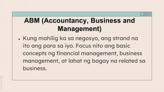 ABM (Accountancy, Business and
Management)
● Kung mahilig ka sa negosyo, ang strand na
ito ang para sa iyo. Focus nito ang basic
concepts ng financial management, business
management, at lahat ng bagay na related sa
business.
 
