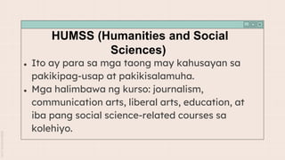HUMSS (Humanities and Social
Sciences)
● Ito ay para sa mga taong may kahusayan sa
pakikipag-usap at pakikisalamuha.
● Mga halimbawa ng kurso: journalism,
communication arts, liberal arts, education, at
iba pang social science-related courses sa
kolehiyo.
 