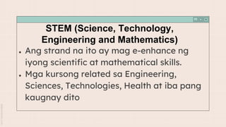 STEM (Science, Technology,
Engineering and Mathematics)
● Ang strand na ito ay mag e-enhance ng
iyong scientific at mathematical skills.
● Mga kursong related sa Engineering,
Sciences, Technologies, Health at iba pang
kaugnay dito
 