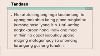 Tandaan
● Makatutulong ang mga kaalamang ito
upang makabuo ka ng plano tungkol sa
kursong nasa iyong isip. Unti-unting
nagkakaroon nang linaw ang mga
mithiin na dapat isabuhay upang
maging matagumpay sa anomang
larangang gustong tahakin.
 