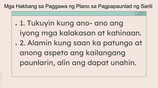 ● 1. Tukuyin kung ano- ano ang
iyong mga kalakasan at kahinaan.
● 2. Alamin kung saan ka patungo at
anong aspeto ang kailangang
paunlarin, alin ang dapat unahin.
Mga Hakbang sa Paggawa ng Plano sa Pagpapaunlad ng Sarili
 