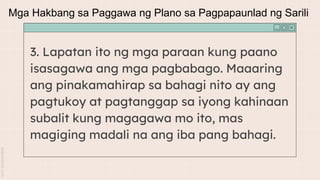 3. Lapatan ito ng mga paraan kung paano
isasagawa ang mga pagbabago. Maaaring
ang pinakamahirap sa bahagi nito ay ang
pagtukoy at pagtanggap sa iyong kahinaan
subalit kung magagawa mo ito, mas
magiging madali na ang iba pang bahagi.
Mga Hakbang sa Paggawa ng Plano sa Pagpapaunlad ng Sarili
 
