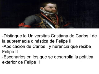 -Distingue la Universitas Cristiana de Carlos I de
la supremacía dinástica de Felipe II
-Abdicación de Carlos I y herencia que recibe
Felipe II
-Escenarios en los que se desarrolla la política
exterior de Felipe II
 