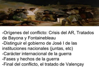 -Orígenes del conflicto: Crisis del AR, Tratados
de Bayona y Fontainebleau
-Distinguir el gobierno de José I de las
instituciones nacionales (juntas, etc)
-Carácter internacional de la guerra
-Fases y hechos de la guerra
-Final del conflicto, el tratado de Valençay
 
