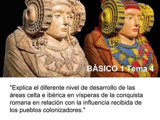 "Explica el diferente nivel de desarrollo de las
áreas celta e ibérica en vísperas de la conquista
romana en relación con la influencia recibida de
los pueblos colonizadores."
BÁSICO 1 Tema 4
 