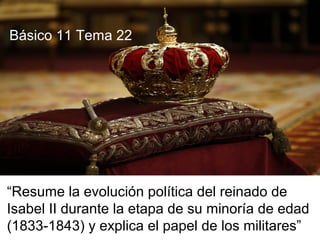 “Resume la evolución política del reinado de
Isabel II durante la etapa de su minoría de edad
(1833-1843) y explica el papel de los militares”
Básico 11 Tema 22
 