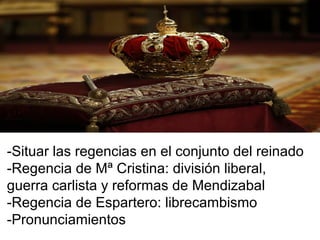 -Situar las regencias en el conjunto del reinado
-Regencia de Mª Cristina: división liberal,
guerra carlista y reformas de Mendizabal
-Regencia de Espartero: librecambismo
-Pronunciamientos
 