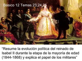 “Resume la evolución política del reinado de
Isabel II durante la etapa de la mayoría de edad
(1844-1868) y explica el papel de los militares”
Básico 12 Temas 23,24,25
 
