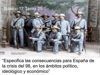 “Especifica las consecuencias para España de
la crisis del 98, en los ámbitos político,
ideológico y económico”
Básico 17 Tema 29
 