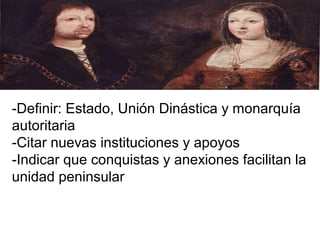 -Definir: Estado, Unión Dinástica y monarquía
autoritaria
-Citar nuevas instituciones y apoyos
-Indicar que conquistas y anexiones facilitan la
unidad peninsular
 