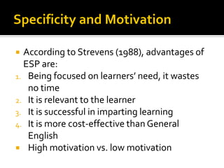  According to Strevens (1988), advantages of
ESP are:
1. Being focused on learners’ need, it wastes
no time
2. It is relevant to the learner
3. It is successful in imparting learning
4. It is more cost-effective than General
English
 High motivation vs. low motivation
 
