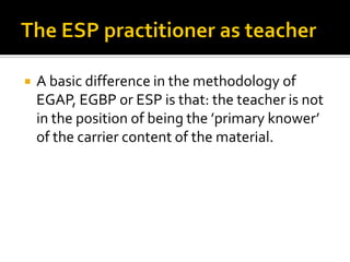  A basic difference in the methodology of
EGAP, EGBP or ESP is that: the teacher is not
in the position of being the ’primary knower’
of the carrier content of the material.
 