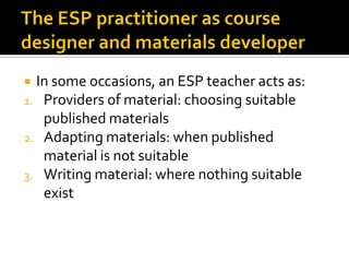  In some occasions, an ESP teacher acts as:
1. Providers of material: choosing suitable
published materials
2. Adapting materials: when published
material is not suitable
3. Writing material: where nothing suitable
exist
 
