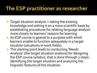  Target situation analysis = taking the existing
knowledge and setting it on a more scientific basis by
establishing procedures for relating language analysis
more closely to learners’ reasons for learning.
 An ESP course is geared to a purpose with which
learners enable to function adequately in a target
situation (situations in work fields).
 This starting point leads to conducting ‘Needs
Analysis’ (the target situation analysis) for designing
the ESP course syllabus, that is done through 2 steps:
identifying the target situation and analyzing the
linguistic features of the situation.
 