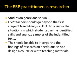  Studies on genre analysis in BE
 ESP teachers should go beyond the first
stage of NeedAnalysis (TSA) to observe the
situations in which students use the identified
skills and analyze samples of the indentified
texts.
 The should be able to incorporate the
findings of research on needs analysis to
design a course or write teaching materials.
 