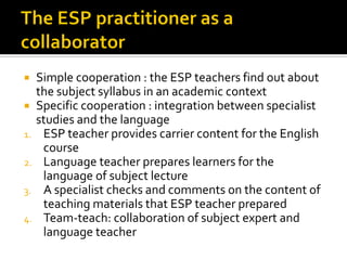  Simple cooperation : the ESP teachers find out about
the subject syllabus in an academic context
 Specific cooperation : integration between specialist
studies and the language
1. ESP teacher provides carrier content for the English
course
2. Language teacher prepares learners for the
language of subject lecture
3. A specialist checks and comments on the content of
teaching materials that ESP teacher prepared
4. Team-teach: collaboration of subject expert and
language teacher
 