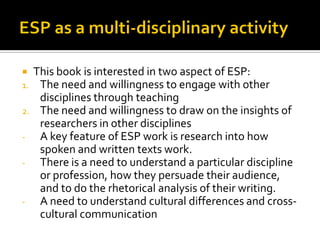  This book is interested in two aspect of ESP:
1. The need and willingness to engage with other
disciplines through teaching
2. The need and willingness to draw on the insights of
researchers in other disciplines
- A key feature of ESP work is research into how
spoken and written texts work.
- There is a need to understand a particular discipline
or profession, how they persuade their audience,
and to do the rhetorical analysis of their writing.
- A need to understand cultural differences and cross-
cultural communication
 
