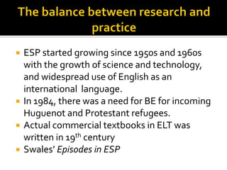  ESP started growing since 1950s and 1960s
with the growth of science and technology,
and widespread use of English as an
international language.
 In 1984, there was a need for BE for incoming
Huguenot and Protestant refugees.
 Actual commercial textbooks in ELT was
written in 19th century
 Swales’ Episodes in ESP
 