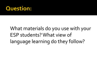 What materials do you use with your
ESP students?What view of
language learning do they follow?
 