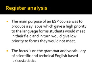  The main purpose of an ESP course was to
produce a syllabus which gave a high priority
to the language forms students would meet
in their field and in turn would give low
priority to forms they would not meet.
 The focus is on the grammar and vocabulary
of scientific and technical English based
lexicostatistics
 