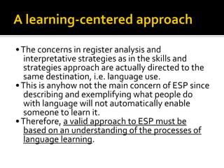 •The concerns in register analysis and
interpretative strategies as in the skills and
strategies approach are actually directed to the
same destination, i.e. language use.
•This is anyhow not the main concern of ESP since
describing and exemplifying what people do
with language will not automatically enable
someone to learn it.
•Therefore, a valid approach to ESP must be
based on an understanding of the processes of
language learning.
 