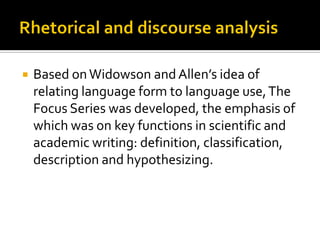  Based onWidowson andAllen’s idea of
relating language form to language use,The
Focus Series was developed, the emphasis of
which was on key functions in scientific and
academic writing: definition, classification,
description and hypothesizing.
 