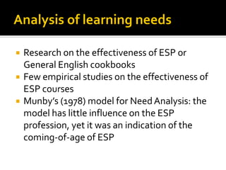  Research on the effectiveness of ESP or
General English cookbooks
 Few empirical studies on the effectiveness of
ESP courses
 Munby’s (1978) model for NeedAnalysis: the
model has little influence on the ESP
profession, yet it was an indication of the
coming-of-age of ESP
 