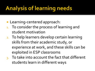  Learning-centered approach:
1. To consider the process of learning and
student motivation
2. To help learners develop certain learning
skills from their academic study, or
experience at work, and these skills can be
exploited in ESP classrooms
3. To take into account the fact that different
students learn in different ways
 