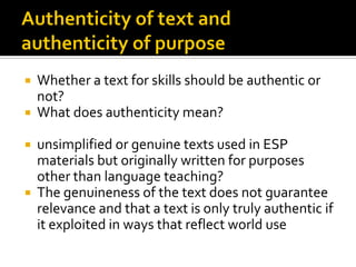  Whether a text for skills should be authentic or
not?
 What does authenticity mean?
 unsimplified or genuine texts used in ESP
materials but originally written for purposes
other than language teaching?
 The genuineness of the text does not guarantee
relevance and that a text is only truly authentic if
it exploited in ways that reflect world use
 