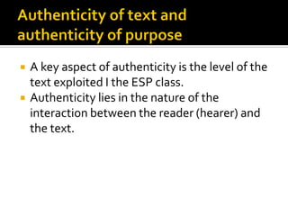  A key aspect of authenticity is the level of the
text exploited I the ESP class.
 Authenticity lies in the nature of the
interaction between the reader (hearer) and
the text.
 