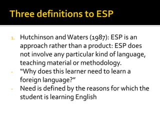 1. Hutchinson andWaters (1987): ESP is an
approach rather than a product: ESP does
not involve any particular kind of language,
teaching material or methodology.
- “Why does this learner need to learn a
foreign language?”
- Need is defined by the reasons for which the
student is learning English
 