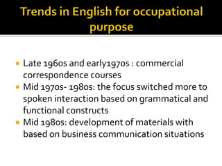  Late 1960s and early1970s : commercial
correspondence courses
 Mid 1970s- 1980s: the focus switched more to
spoken interaction based on grammatical and
functional constructs
 Mid 1980s: development of materials with
based on business communication situations
 