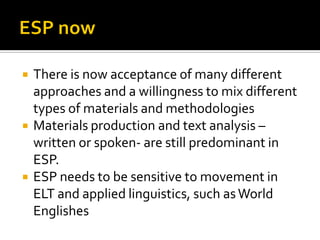  There is now acceptance of many different
approaches and a willingness to mix different
types of materials and methodologies
 Materials production and text analysis –
written or spoken- are still predominant in
ESP.
 ESP needs to be sensitive to movement in
ELT and applied linguistics, such asWorld
Englishes
 