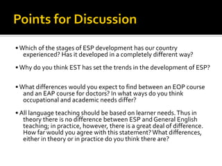 •Which of the stages of ESP development has our country
experienced? Has it developed in a completely different way?
•Why do you think EST has set the trends in the development of ESP?
•What differences would you expect to find between an EOP course
and an EAP course for doctors? In what ways do you think
occupational and academic needs differ?
• All language teaching should be based on learner needs.Thus in
theory there is no difference between ESP and General English
teaching; in practice, however, there is a great deal of difference.
How far would you agree with this statement?What differences,
either in theory or in practice do you think there are?
 