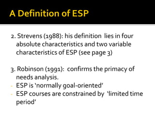 2. Strevens (1988): his definition lies in four
absolute characteristics and two variable
characteristics of ESP (see page 3)
3. Robinson (1991): confirms the primacy of
needs analysis.
- ESP is ‘normally goal-oriented’
- ESP courses are constrained by ‘limited time
period’
 