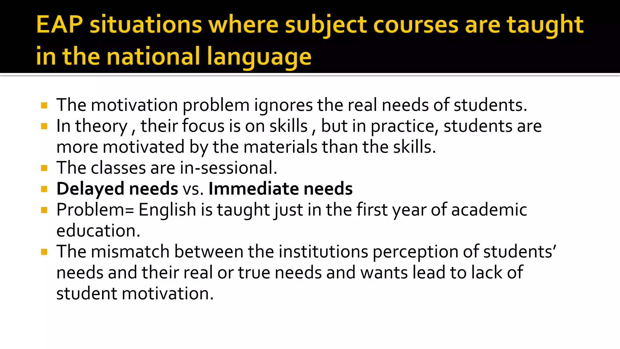  The motivation problem ignores the real needs of students.
 In theory , their focus is on skills , but in practice, students are
more motivated by the materials than the skills.
 The classes are in-sessional.
 Delayed needs vs. Immediate needs
 Problem= English is taught just in the first year of academic
education.
 The mismatch between the institutions perception of students’
needs and their real or true needs and wants lead to lack of
student motivation.
 
