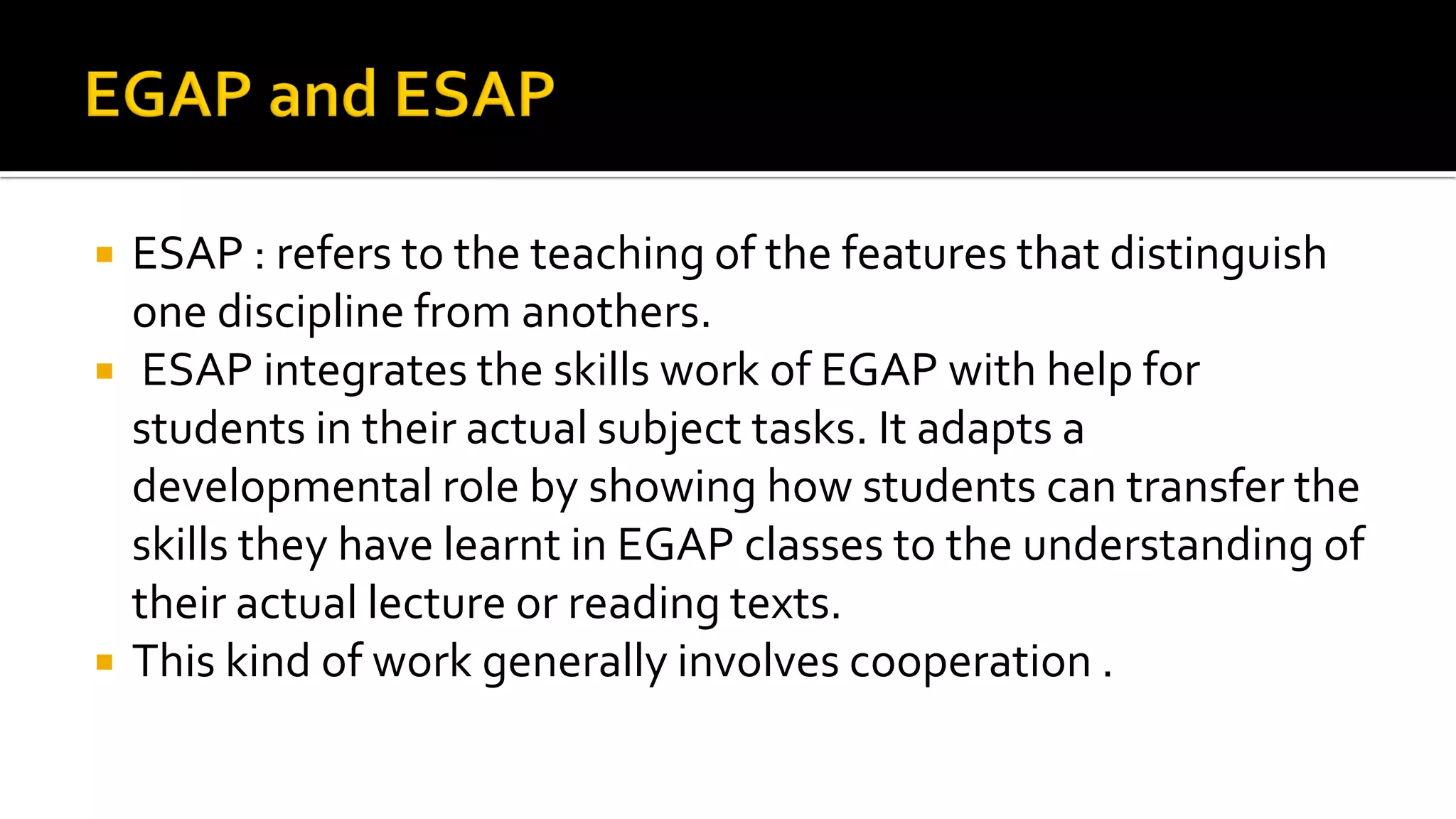  ESAP : refers to the teaching of the features that distinguish
one discipline from anothers.
 ESAP integrates the skills work of EGAP with help for
students in their actual subject tasks. It adapts a
developmental role by showing how students can transfer the
skills they have learnt in EGAP classes to the understanding of
their actual lecture or reading texts.
 This kind of work generally involves cooperation .
 