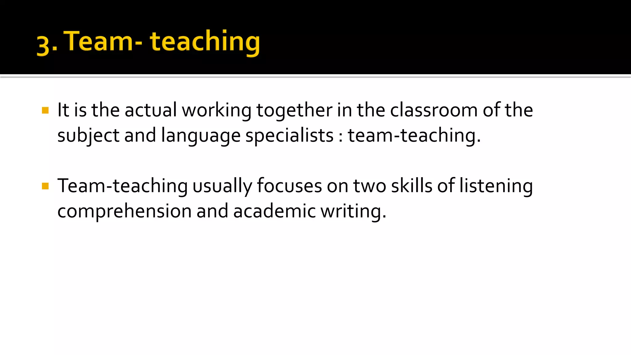  It is the actual working together in the classroom of the
subject and language specialists : team-teaching.
 Team-teaching usually focuses on two skills of listening
comprehension and academic writing.
 