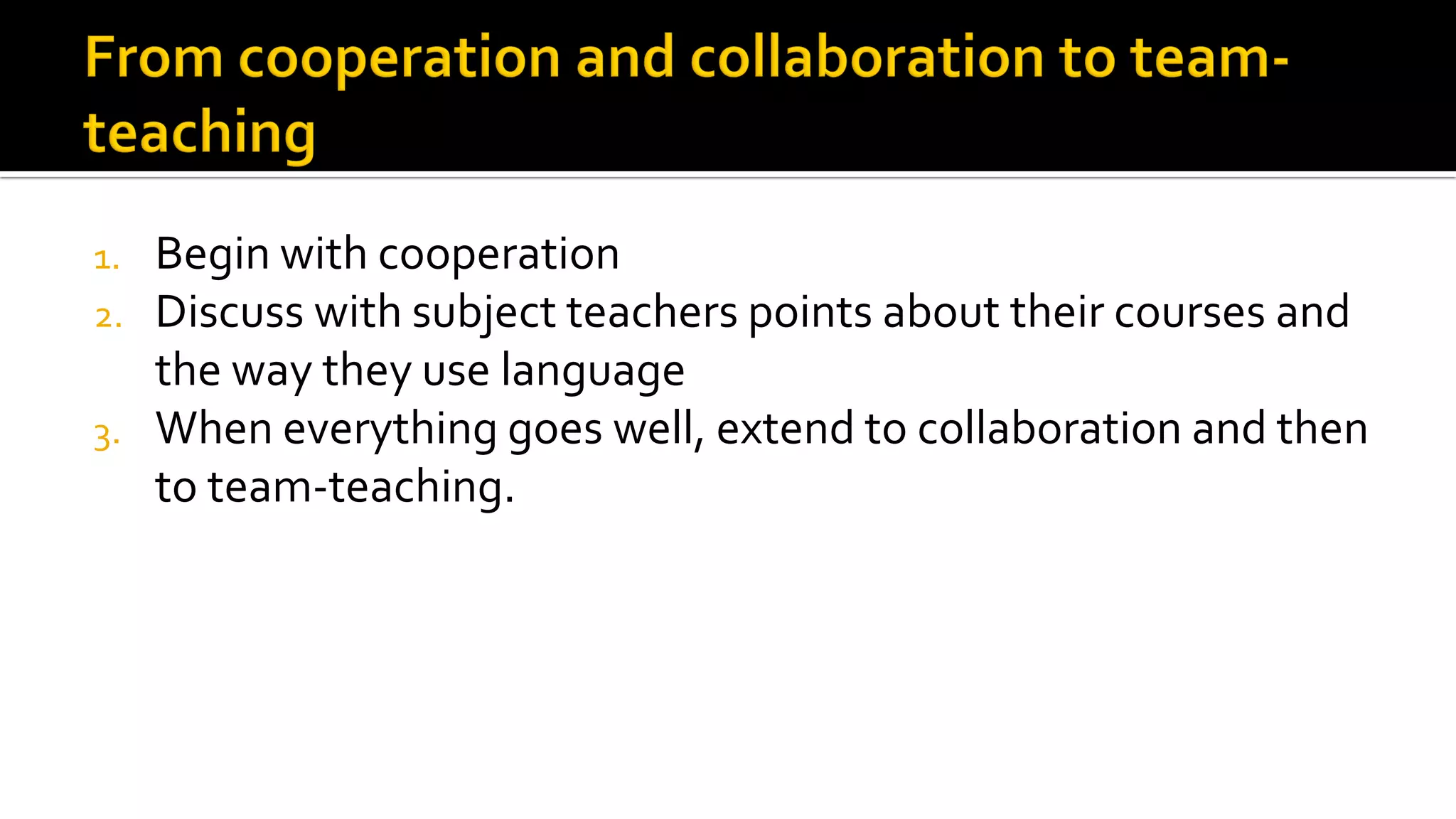 1. Begin with cooperation
2. Discuss with subject teachers points about their courses and
the way they use language
3. When everything goes well, extend to collaboration and then
to team-teaching.
 