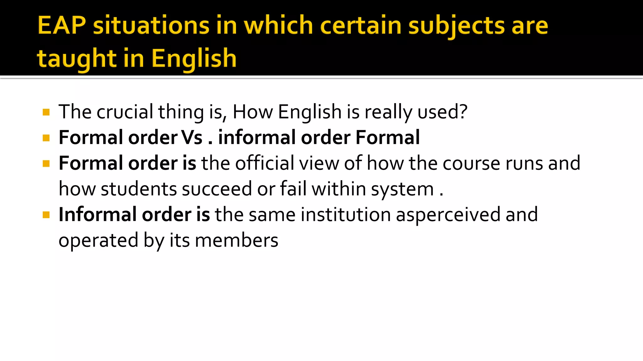  The crucial thing is, How English is really used?
 Formal orderVs . informal order Formal
 Formal order is the official view of how the course runs and
how students succeed or fail within system .
 Informal order is the same institution asperceived and
operated by its members
 