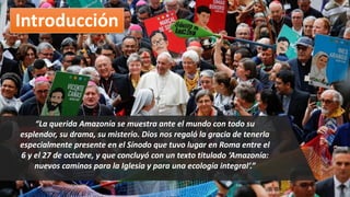Introducción
“La querida Amazonía se muestra ante el mundo con todo su
esplendor, su drama, su misterio. Dios nos regaló la gracia de tenerla
especialmente presente en el Sínodo que tuvo lugar en Roma entre el
6 y el 27 de octubre, y que concluyó con un texto titulado ‘Amazonía:
nuevos caminos para la Iglesia y para una ecología integral’.”
 