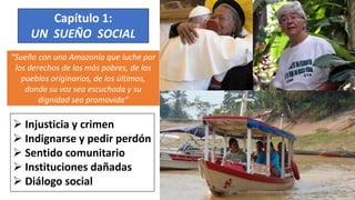 “Sueño con una Amazonía que luche por
los derechos de los más pobres, de los
pueblos originarios, de los últimos,
donde su voz sea escuchada y su
dignidad sea promovida”
Capítulo 1:
UN SUEÑO SOCIAL
 Injusticia y crimen
 Indignarse y pedir perdón
 Sentido comunitario
 Instituciones dañadas
 Diálogo social
 