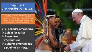 “Sueño con una Amazonía que
preserve esa riqueza cultural que la
destaca, donde brilla de modos tan
diversos la belleza humana”
Capítulo 2:
UN SUEÑO CULTURAL
 El poliedro amazónico
 Cuidar las raíces
 Encuentro
intercultural
 Culturas amenazadas
y pueblos en riesgo
 