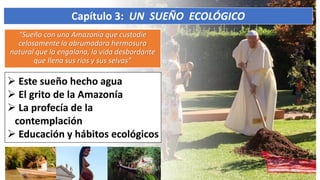“Sueño con una Amazonía que custodie
celosamente la abrumadora hermosura
natural que la engalana, la vida desbordante
que llena sus ríos y sus selvas”
Capítulo 3: UN SUEÑO ECOLÓGICO
 Este sueño hecho agua
 El grito de la Amazonía
 La profecía de la
contemplación
 Educación y hábitos ecológicos
 