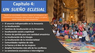 Capítulo 4:
UN SUEÑO ECLESIAL
 El anuncio indispensable en la Amazonía
 La inculturación
 Caminos de inculturación en la Amazonía
 Inculturación social y espiritual
 Puntos de partida para una santidad amazónica
 La inculturación de la Liturgia
 La inculturación de la ministerialidad
 Comunidades repletas de vida
 La fuerza y el don de las mujeres
 Ampliar horizontes más allá de los conflictos
 La convivencia ecuménica e interreligiosa
“Sueño con comunidades cristianas capaces de entregarse y de
encarnarse en la Amazonía, hasta el punto de regalar a la Iglesia
nuevos rostros con rasgos amazónicos”
 